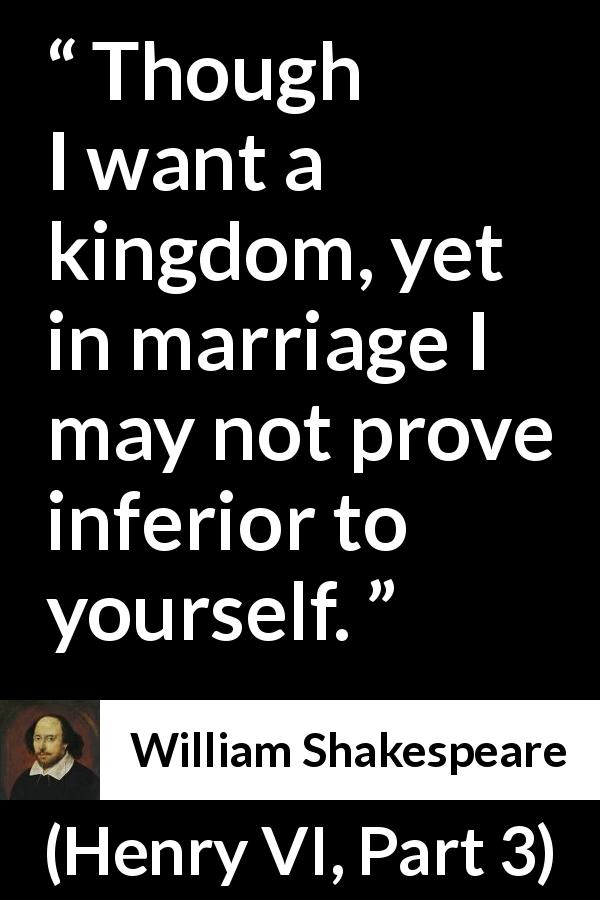 William Shakespeare quote about marriage from Henry VI, Part 3 - Though I want a kingdom, yet in marriage I may not prove inferior to yourself.