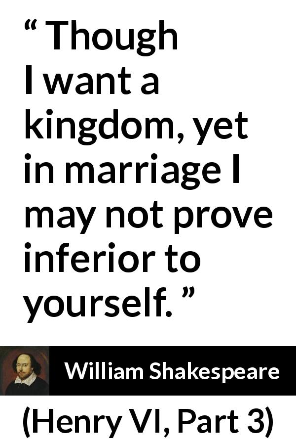 William Shakespeare quote about marriage from Henry VI, Part 3 - Though I want a kingdom, yet in marriage I may not prove inferior to yourself.