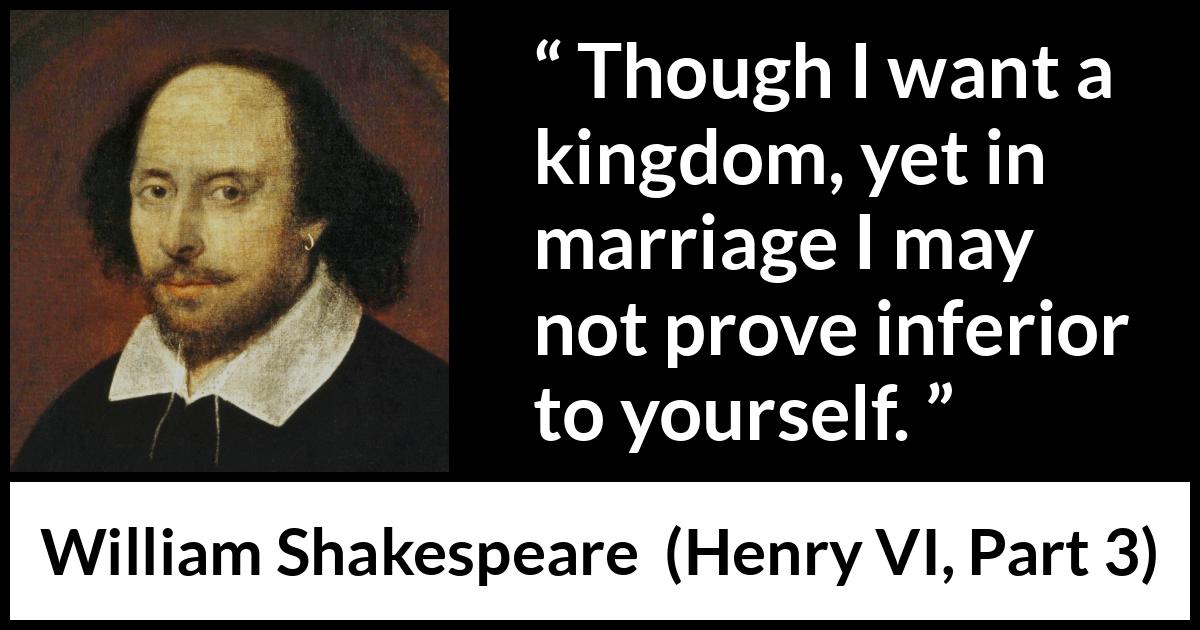 William Shakespeare quote about marriage from Henry VI, Part 3 (1595) William Shakespeare quote about marriage from Henry VI, Part 3 (1595) - Though I want a kingdom, yet in marriage I may not prove inferior to yourself.