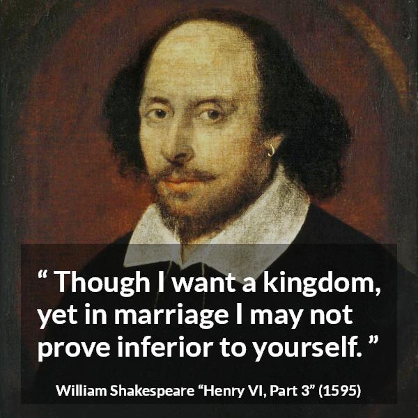 William Shakespeare quote about marriage from Henry VI, Part 3 (1595) - Though I want a kingdom, yet in marriage I may not prove inferior to yourself.