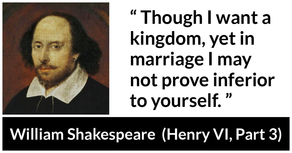 William Shakespeare quote about marriage from Henry VI, Part 3 (1595) - Though I want a kingdom, yet in marriage I may not prove inferior to yourself.