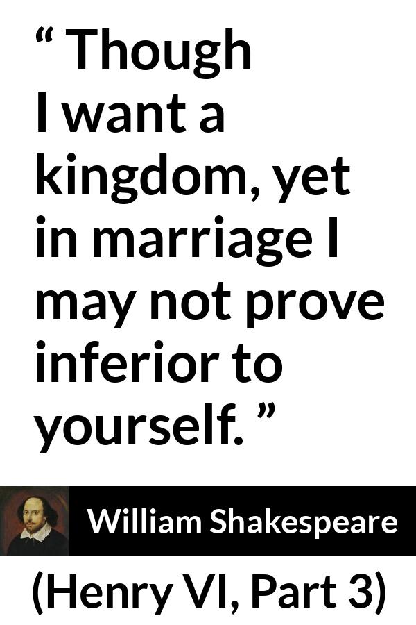William Shakespeare quote about marriage from Henry VI, Part 3 (1595) - Though I want a kingdom, yet in marriage I may not prove inferior to yourself.