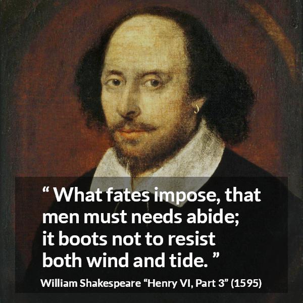 William Shakespeare quote about men from Henry VI, Part 3 (1595) - What fates impose, that men must needs abide; it boots not to resist both wind and tide.