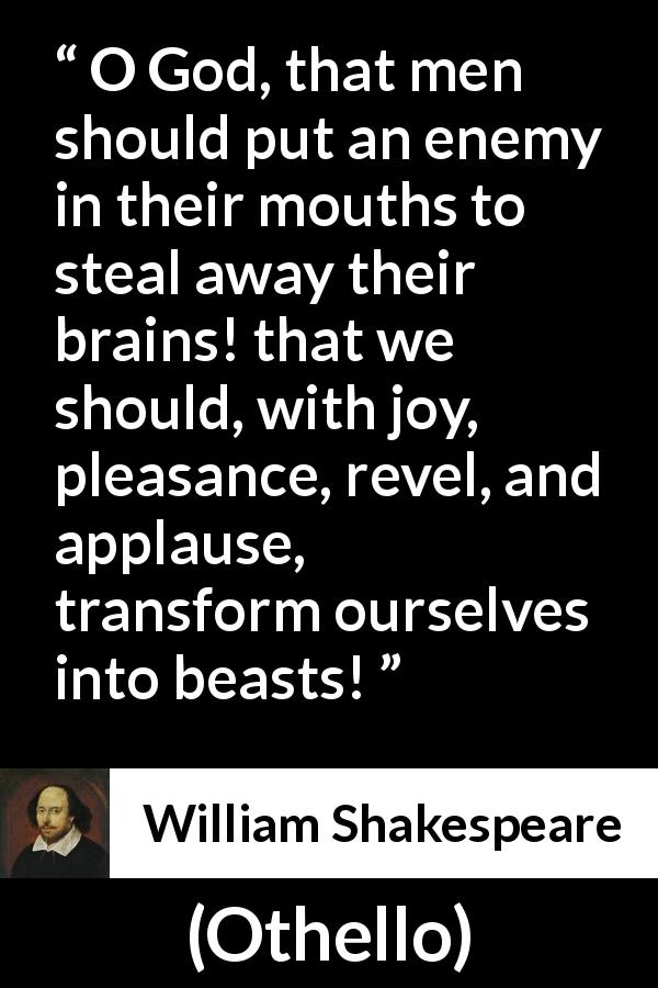 William Shakespeare quote about men from Othello - O God, that men should put an enemy in their mouths to steal away their brains! that we should, with joy, pleasance, revel, and applause, transform ourselves into beasts!