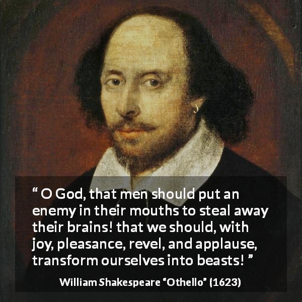 William Shakespeare quote about men from Othello - O God, that men should put an enemy in their mouths to steal away their brains! that we should, with joy, pleasance, revel, and applause, transform ourselves into beasts!