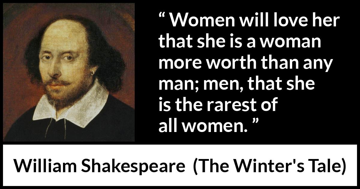 William Shakespeare quote about men from The Winter's Tale (1623) William Shakespeare quote about men from The Winter's Tale (1623) - Women will love her that she is a woman more worth than any man; men, that she is the rarest of all women.