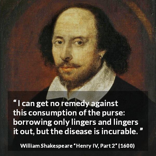 William Shakespeare quote about money from Henry IV, Part 2 - I can get no remedy against this consumption of the purse: borrowing only lingers and lingers it out, but the disease is incurable.
