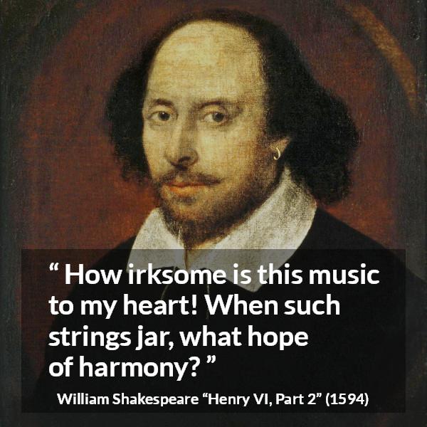 William Shakespeare quote about music from Henry VI, Part 2 (1594) - How irksome is this music to my heart! When such strings jar, what hope of harmony?