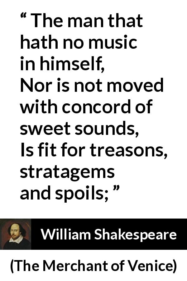William Shakespeare quote about music from The Merchant of Venice - The man that hath no music in himself,
Nor is not moved with concord of sweet sounds,
Is fit for treasons, stratagems and spoils;