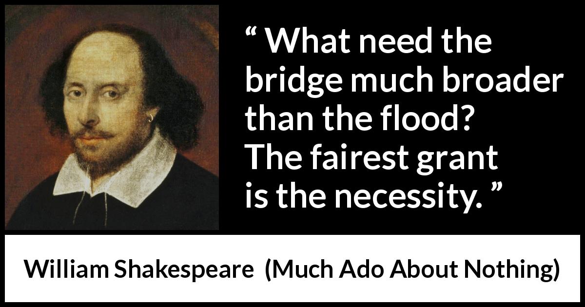 William Shakespeare quote about need from Much Ado About Nothing - What need the bridge much broader than the flood? The fairest grant is the necessity.