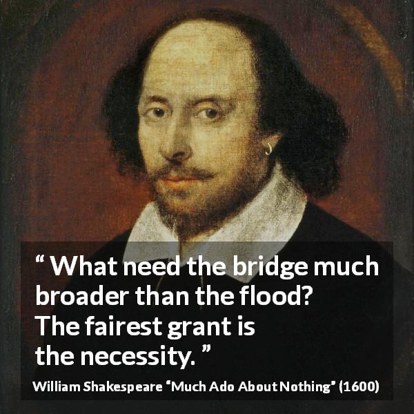William Shakespeare quote about need from Much Ado About Nothing - What need the bridge much broader than the flood? The fairest grant is the necessity.
