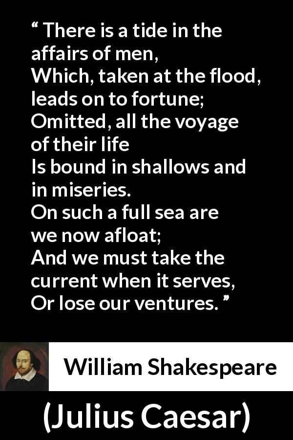 William Shakespeare quote about opportunism from Julius Caesar - There is a tide in the affairs of men,
Which, taken at the flood, leads on to fortune;
Omitted, all the voyage of their life
Is bound in shallows and in miseries.
On such a full sea are we now afloat;
And we must take the current when it serves,
Or lose our ventures.