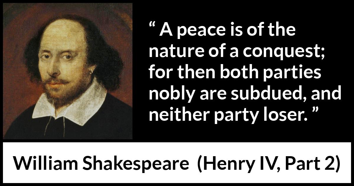 William Shakespeare quote about peace from Henry IV, Part 2 (1600) William Shakespeare quote about peace from Henry IV, Part 2 (1600) - A peace is of the nature of a conquest; for then both parties nobly are subdued, and neither party loser.