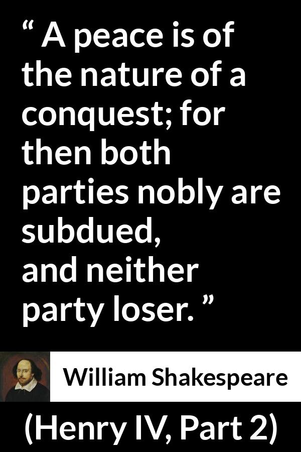 William Shakespeare quote about peace from Henry IV, Part 2 (1600) - A peace is of the nature of a conquest; for then both parties nobly are subdued, and neither party loser.