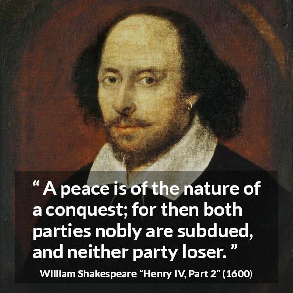 William Shakespeare quote about peace from Henry IV, Part 2 (1600) - A peace is of the nature of a conquest; for then both parties nobly are subdued, and neither party loser.