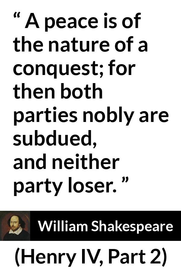William Shakespeare quote about peace from Henry IV, Part 2 (1600) - A peace is of the nature of a conquest; for then both parties nobly are subdued, and neither party loser.