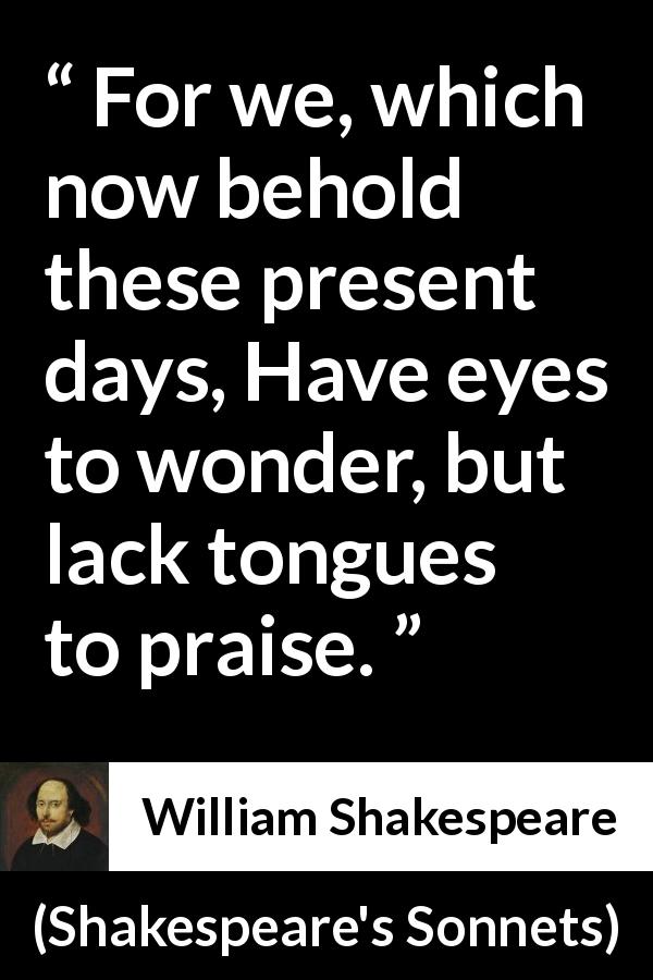 William Shakespeare quote about praise from Shakespeare's Sonnets - For we, which now behold these present days, Have eyes to wonder, but lack tongues to praise.