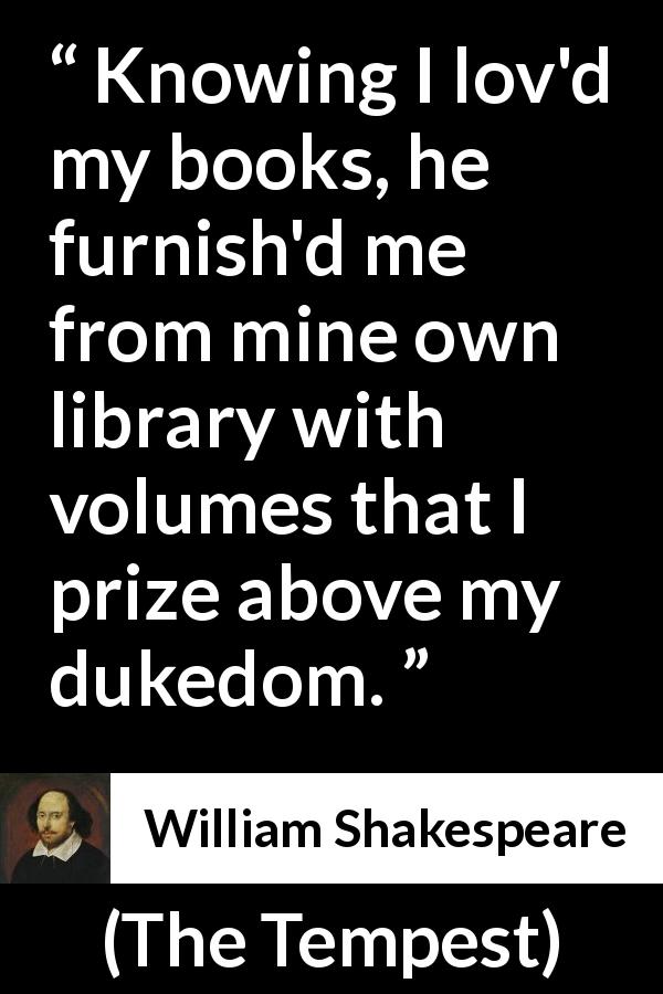 William Shakespeare quote about reading from The Tempest - Knowing I lov'd my books, he furnish'd me from mine own library with volumes that I prize above my dukedom.