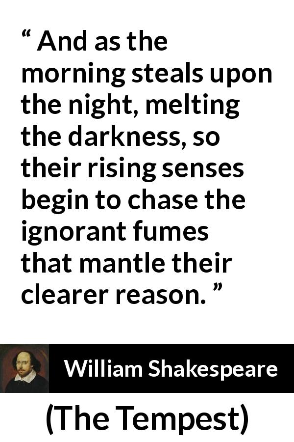 William Shakespeare quote about reason from The Tempest - And as the morning steals upon the night, melting the darkness, so their rising senses begin to chase the ignorant fumes that mantle their clearer reason.