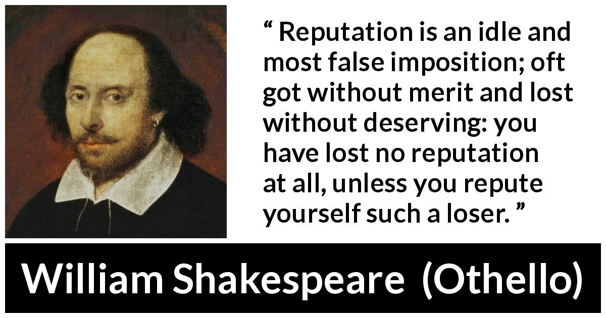 William Shakespeare quote about reputation from Othello - Reputation is an idle and most false imposition; oft got without merit and lost without deserving: you have lost no reputation at all, unless you repute yourself such a loser.