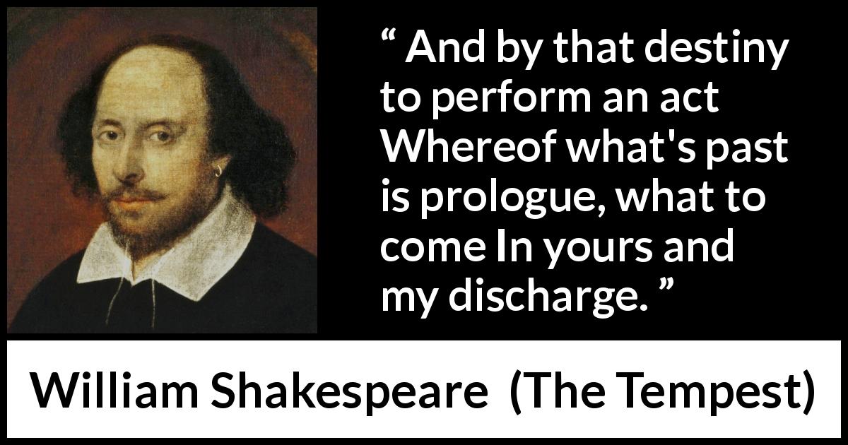 William Shakespeare quote about responsibility from The Tempest - And by that destiny to perform an act
Whereof what's past is prologue, what to come
In yours and my discharge.