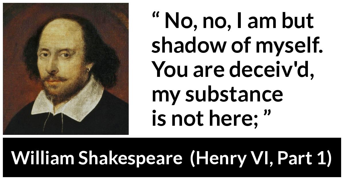 William Shakespeare quote about shadow from Henry VI, Part 1 - No, no, I am but shadow of myself. You are deceiv'd, my substance is not here;