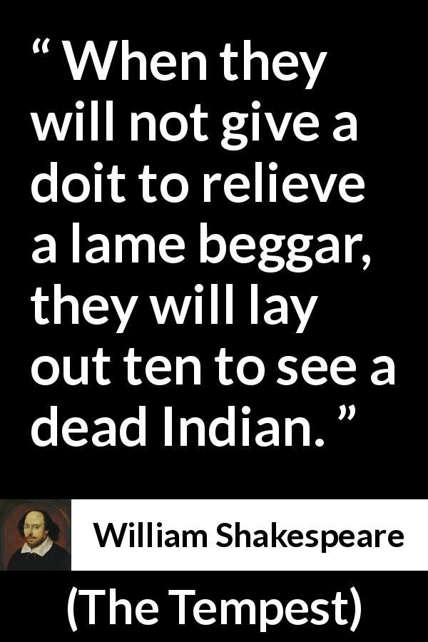 William Shakespeare quote about shallowness from The Tempest - When they will not give a doit to relieve a lame beggar, they will lay out ten to see a dead Indian.