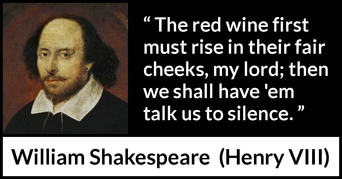 William Shakespeare quote about silence from Henry VIII - The red wine first must rise in their fair cheeks, my lord; then we shall have 'em talk us to silence.