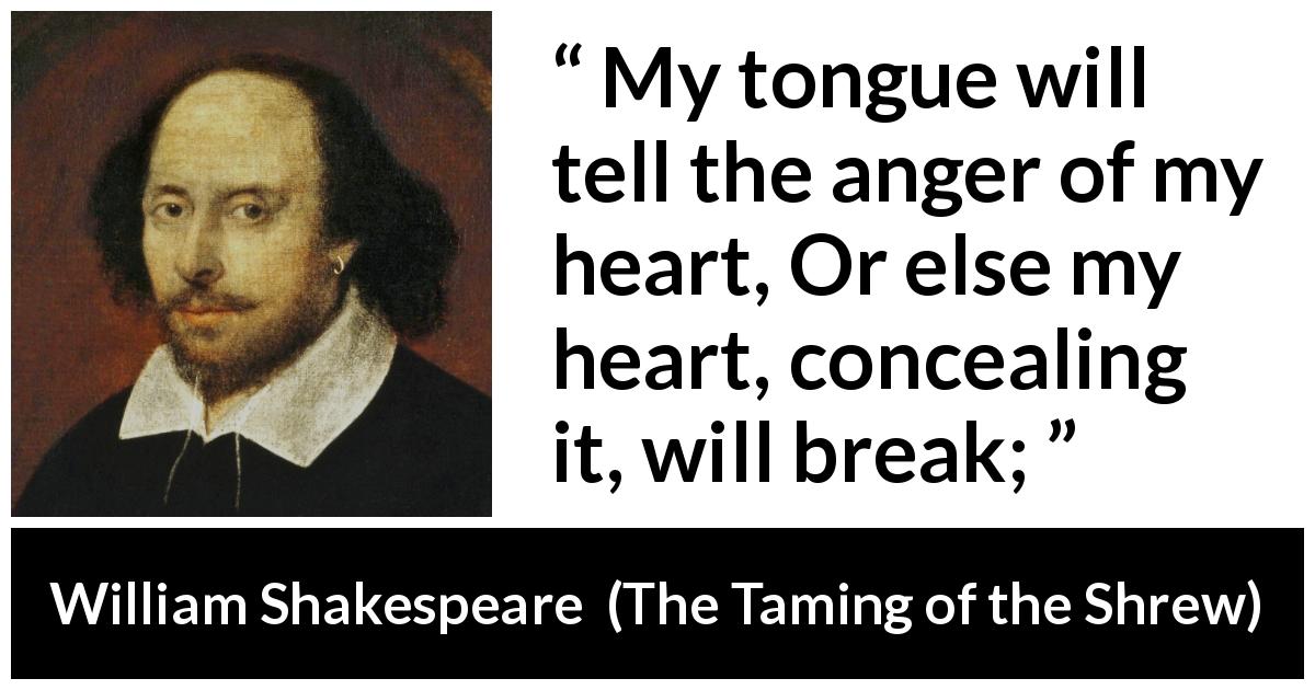 William Shakespeare quote about speech from The Taming of the Shrew - My tongue will tell the anger of my heart, Or else my heart, concealing it, will break;