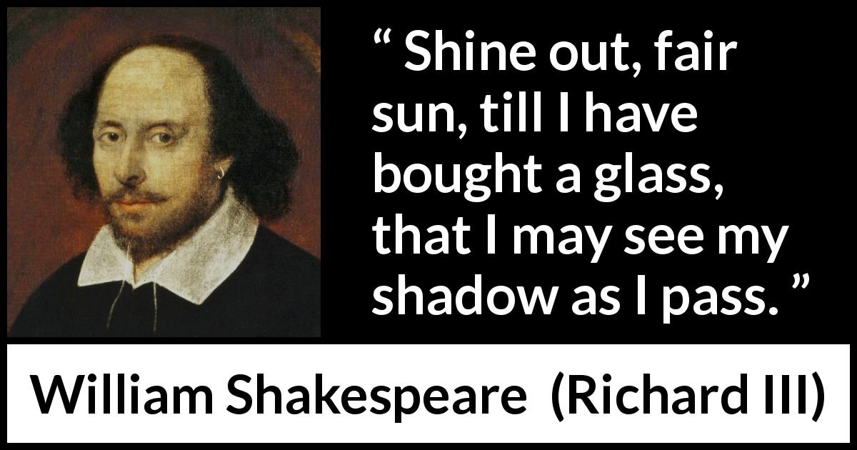 William Shakespeare quote about sun from Richard III - Shine out, fair sun, till I have bought a glass, that I may see my shadow as I pass.