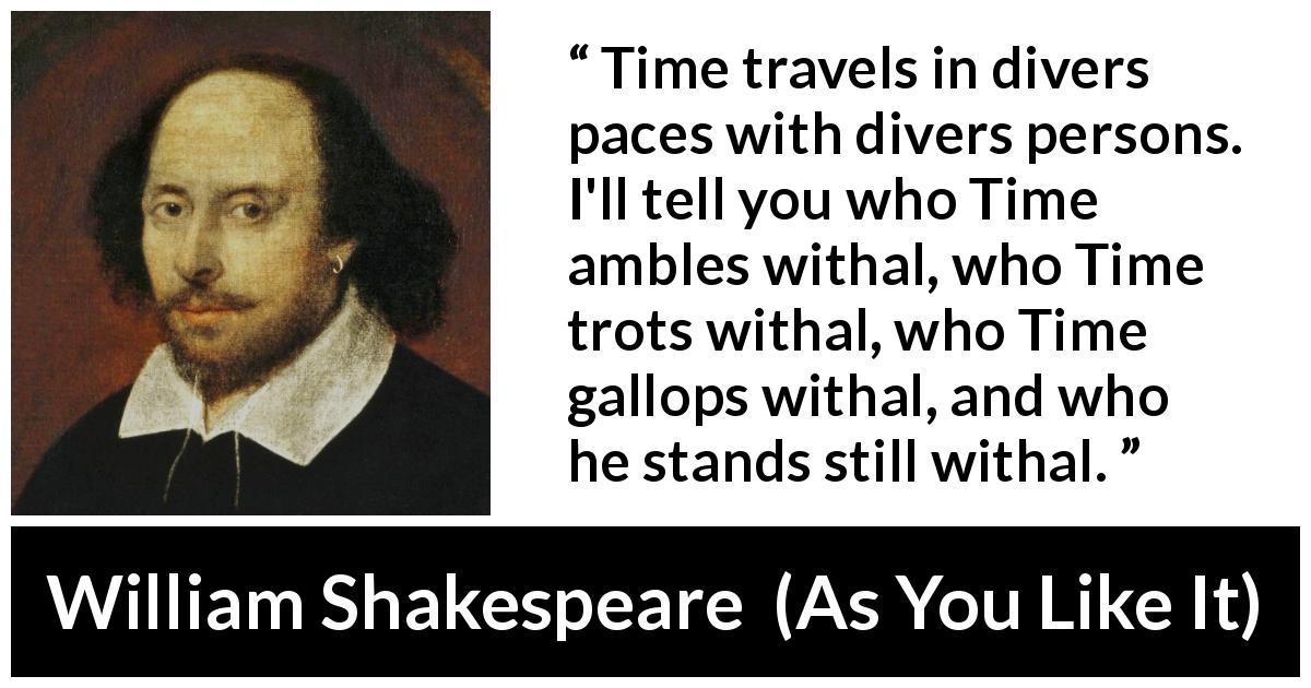 William Shakespeare quote about time from As You Like It - Time travels in divers paces with divers persons. I'll tell you who Time ambles withal, who Time trots withal, who Time gallops withal, and who he stands still withal.