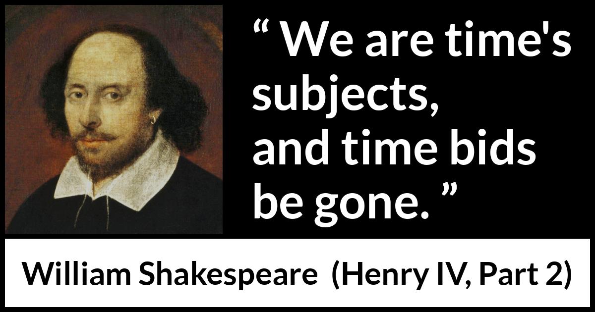 William Shakespeare quote about time from Henry IV, Part 2 (1600) William Shakespeare quote about time from Henry IV, Part 2 (1600) - We are time's subjects, and time bids be gone.