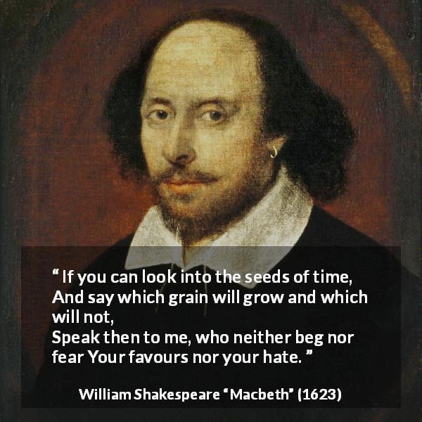 William Shakespeare quote about time from Macbeth - If you can look into the seeds of time,
And say which grain will grow and which will not,
Speak then to me, who neither beg nor fear
Your favours nor your hate.