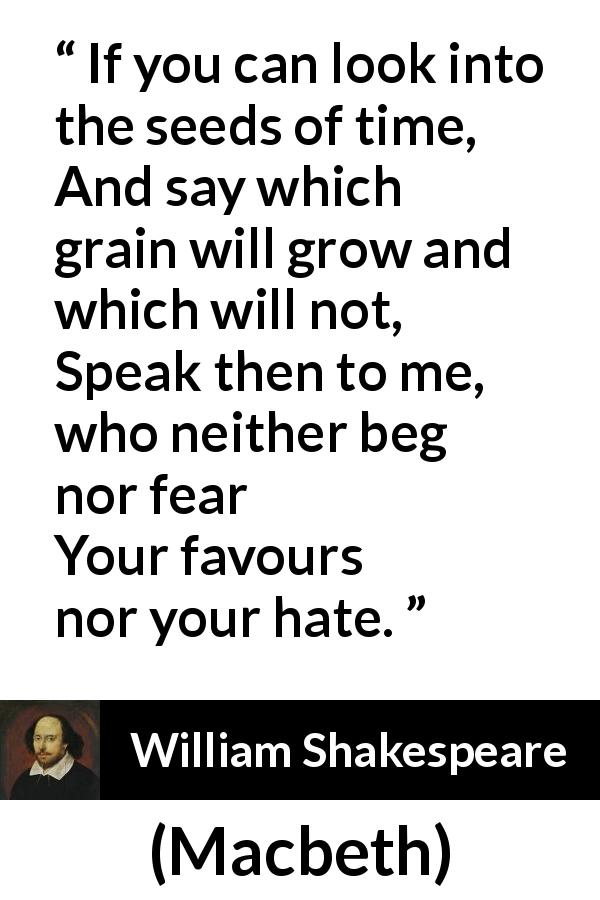 William Shakespeare quote about time from Macbeth - If you can look into the seeds of time,
And say which grain will grow and which will not,
Speak then to me, who neither beg nor fear
Your favours nor your hate.