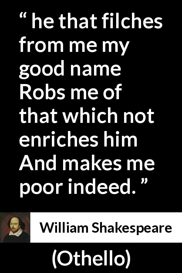 William Shakespeare quote about value from Othello - he that filches from me my good name
Robs me of that which not enriches him
And makes me poor indeed.