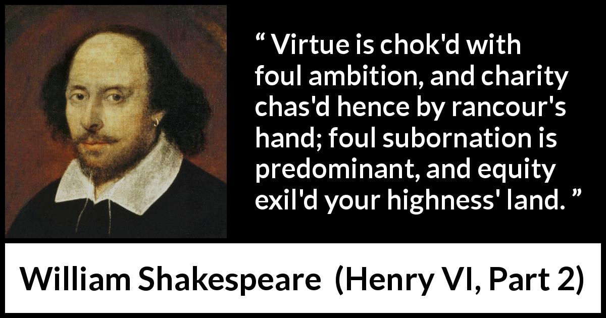William Shakespeare quote about virtue from Henry VI, Part 2 - Virtue is chok'd with foul ambition, and charity chas'd hence by rancour's hand; foul subornation is predominant, and equity exil'd your highness' land.