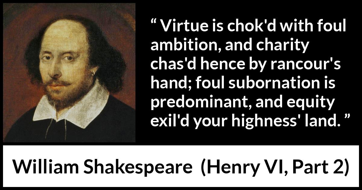 William Shakespeare quote about virtue from Henry VI, Part 2 (1594) William Shakespeare quote about virtue from Henry VI, Part 2 (1594) - Virtue is chok'd with foul ambition, and charity chas'd hence by rancour's hand; foul subornation is predominant, and equity exil'd your highness' land.