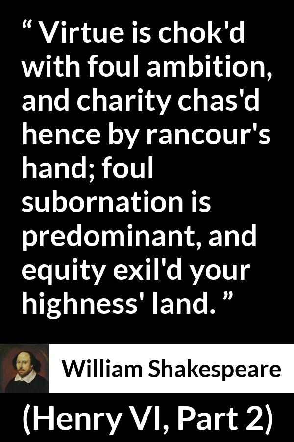 William Shakespeare quote about virtue from Henry VI, Part 2 (1594) - Virtue is chok'd with foul ambition, and charity chas'd hence by rancour's hand; foul subornation is predominant, and equity exil'd your highness' land.