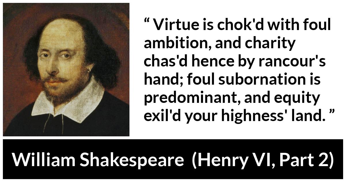 William Shakespeare quote about virtue from Henry VI, Part 2 (1594) - Virtue is chok'd with foul ambition, and charity chas'd hence by rancour's hand; foul subornation is predominant, and equity exil'd your highness' land.