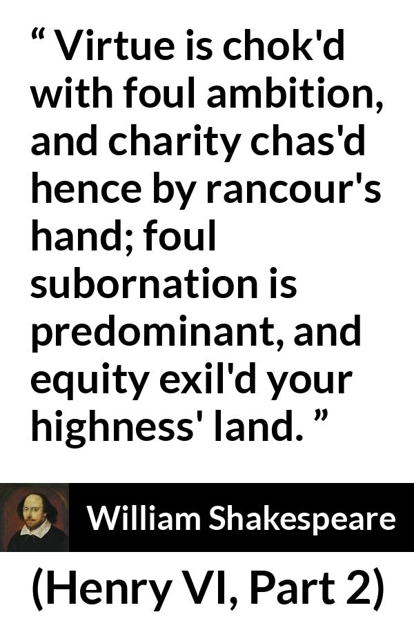 William Shakespeare quote about virtue from Henry VI, Part 2 (1594) - Virtue is chok'd with foul ambition, and charity chas'd hence by rancour's hand; foul subornation is predominant, and equity exil'd your highness' land.