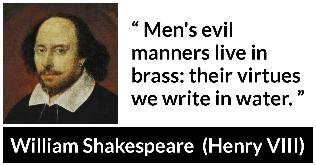 William Shakespeare quote about virtue from Henry VIII - Men's evil manners live in brass: their virtues we write in water.