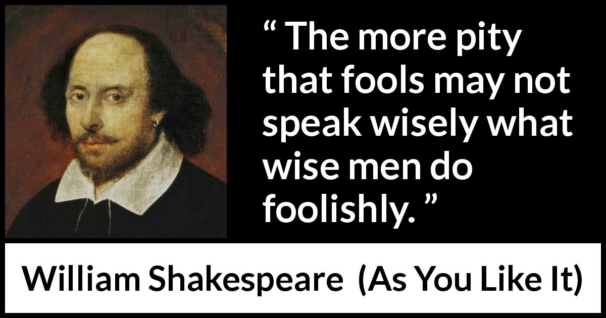 William Shakespeare quote about wisdom from As You Like It - The more pity that fools may not speak wisely what wise men do foolishly.