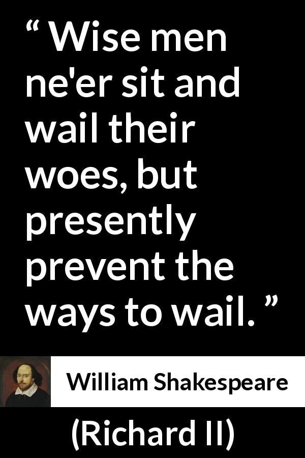 William Shakespeare quote about wisdom from Richard II - Wise men ne'er sit and wail their woes, but presently prevent the ways to wail.
