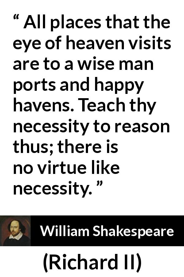 William Shakespeare quote about wisdom from Richard II - All places that the eye of heaven visits are to a wise man ports and happy havens. Teach thy necessity to reason thus; there is no virtue like necessity.