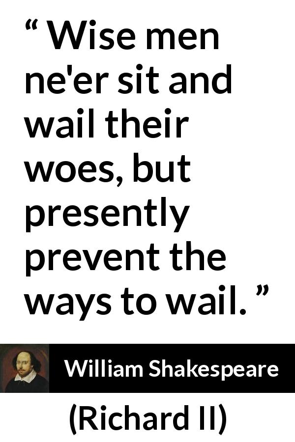 William Shakespeare quote about wisdom from Richard II - Wise men ne'er sit and wail their woes, but presently prevent the ways to wail.