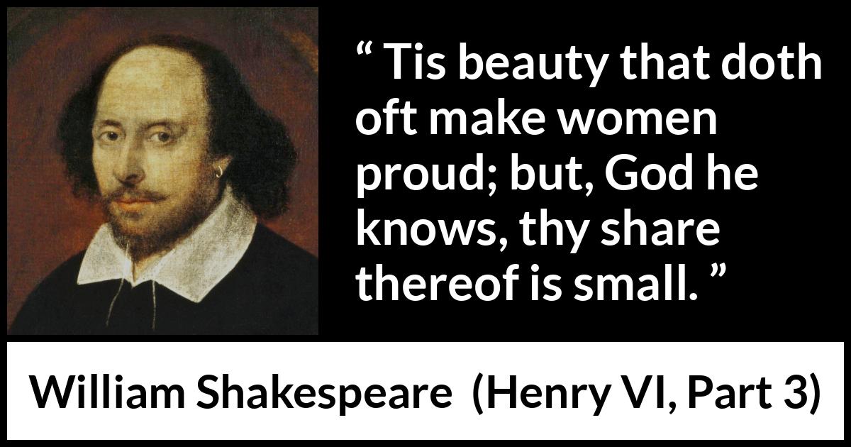 William Shakespeare quote about women from Henry VI, Part 3 (1595) William Shakespeare quote about women from Henry VI, Part 3 (1595) - Tis beauty that doth oft make women proud; but, God he knows, thy share thereof is small.