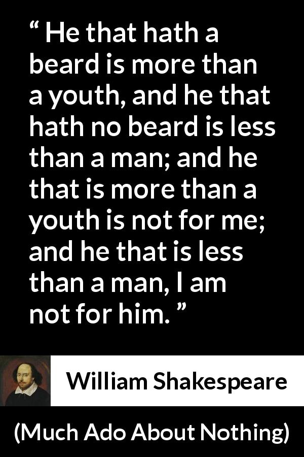 William Shakespeare quote about youth from Much Ado About Nothing - He that hath a beard is more than a youth, and he that hath no beard is less than a man; and he that is more than a youth is not for me; and he that is less than a man, I am not for him.