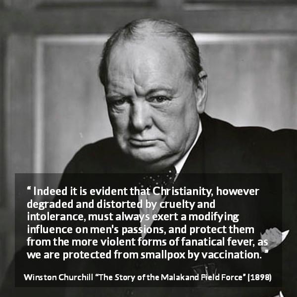 Winston Churchill quote about Christianity from The Story of the Malakand Field Force - Indeed it is evident that Christianity, however degraded and distorted by cruelty and intolerance, must always exert a modifying influence on men's passions, and protect them from the more violent forms of fanatical fever, as we are protected from smallpox by vaccination.