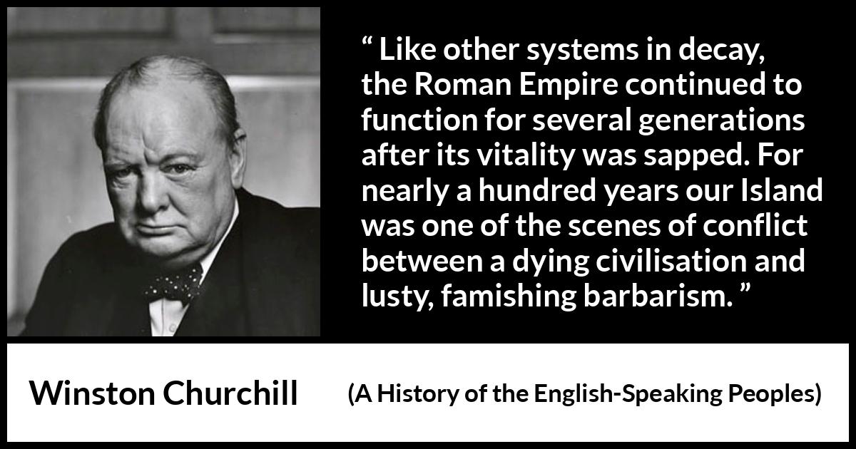 Winston Churchill quote about Roman Empire from A History of the English-Speaking Peoples (1956) Winston Churchill quote about Roman Empire from A History of the English-Speaking Peoples (1956) - Like other systems in decay, the Roman Empire continued to function for several generations after its vitality was sapped. For nearly a hundred years our Island was one of the scenes of conflict between a dying civilisation and lusty, famishing bar- barism.