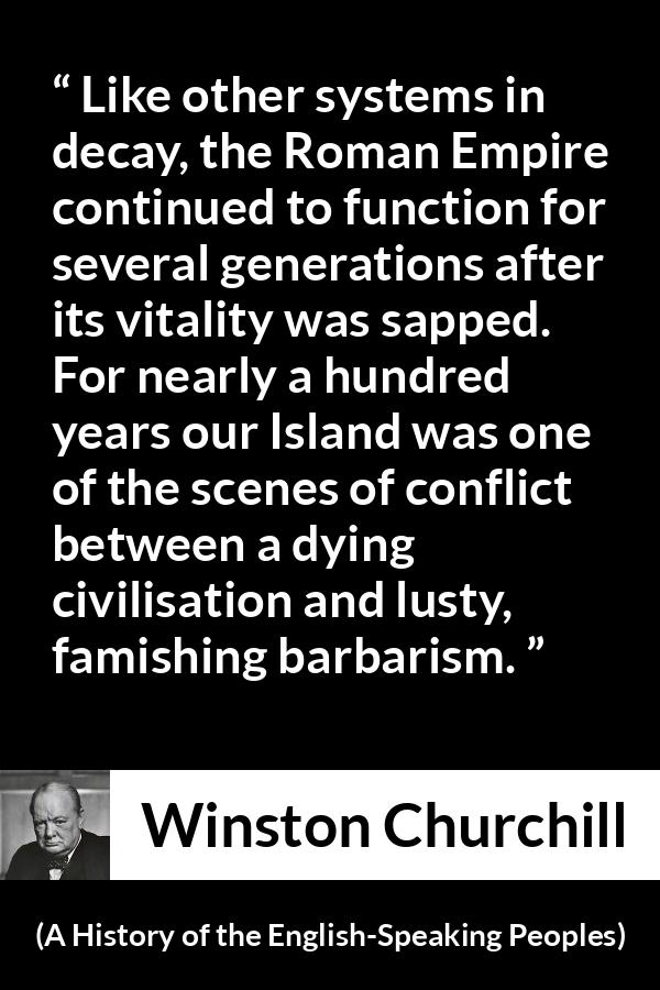 Winston Churchill quote about Roman Empire from A History of the English-Speaking Peoples (1956) - Like other systems in decay, the Roman Empire continued to function for several generations after its vitality was sapped. For nearly a hundred years our Island was one of the scenes of conflict between a dying civilisation and lusty, famishing bar- barism.